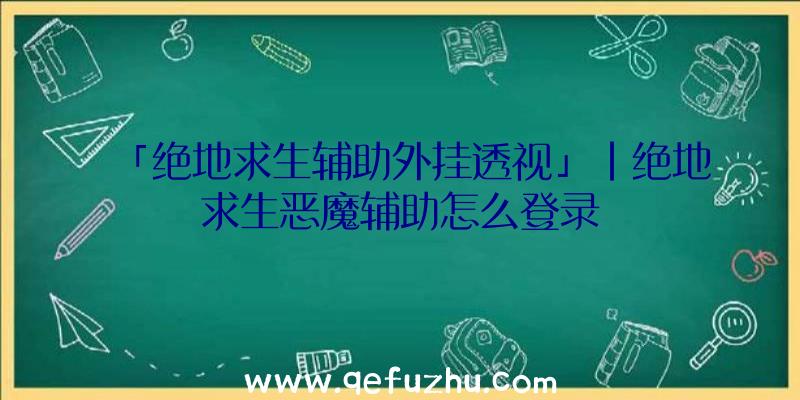 「绝地求生辅助外挂透视」|绝地求生恶魔辅助怎么登录